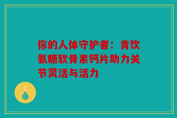 你的人体守护者：青饮氨糖软骨素钙片助力关节灵活与活力