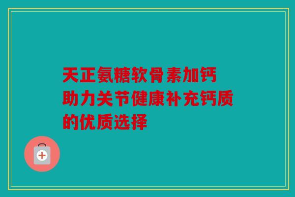 天正氨糖软骨素加钙 助力关节健康补充钙质的优质选择