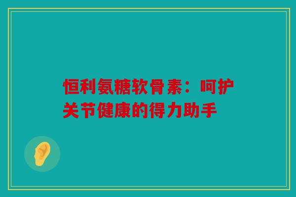 恒利氨糖软骨素：呵护关节健康的得力助手