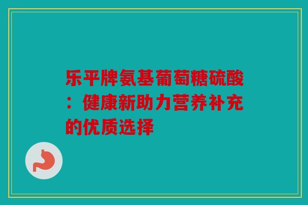 乐平牌氨基葡萄糖硫酸：健康新助力营养补充的优质选择