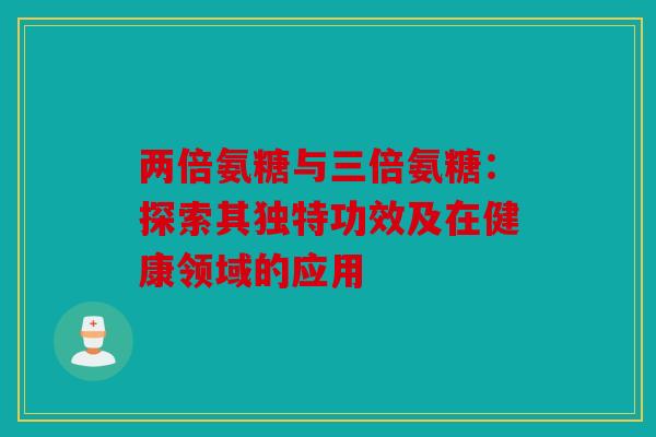 两倍氨糖与三倍氨糖：探索其独特功效及在健康领域的应用