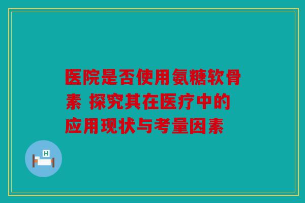 医院是否使用氨糖软骨素 探究其在医疗中的应用现状与考量因素