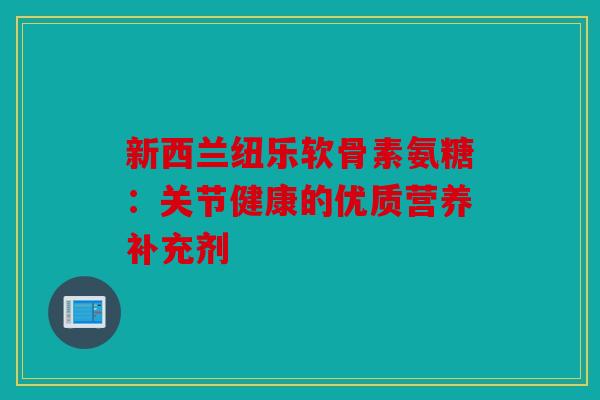 新西兰纽乐软骨素氨糖：关节健康的优质营养补充剂