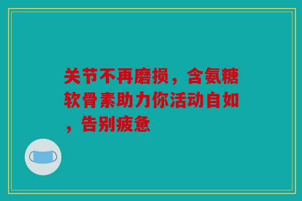 关节不再磨损，含氨糖软骨素助力你活动自如，告别疲惫