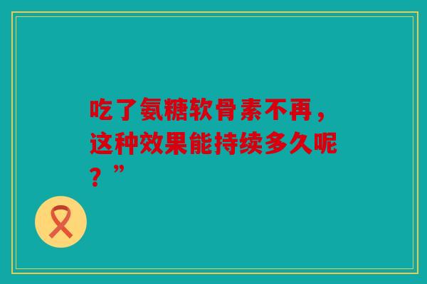 吃了氨糖软骨素不再，这种效果能持续多久呢？”