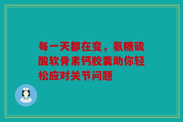 每一天都在变，氨糖硫酸软骨素钙胶囊助你轻松应对关节问题