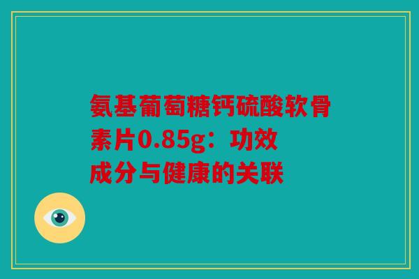 氨基葡萄糖钙硫酸软骨素片0.85g:功效成分与健康的关联 氨基葡萄糖钙硫酸软骨素片0.85g:功效成分与健康的关联
