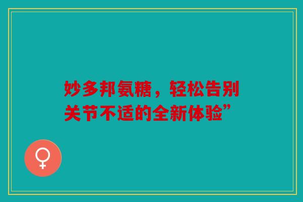 妙多邦氨糖,轻松告别关节不适的全新体验” 妙多邦氨糖,轻松告别关节不适的全新体验”