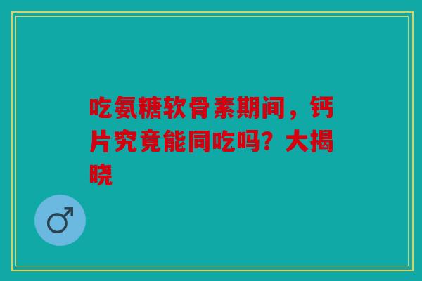 吃氨糖软骨素期间，钙片究竟能同吃吗？大揭晓
