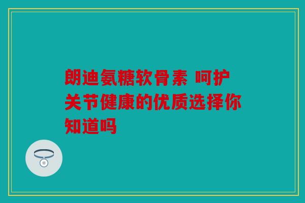 朗迪氨糖软骨素 呵护关节健康的优质选择你知道吗