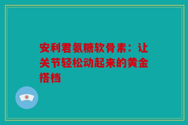 安利君氨糖软骨素：让关节轻松动起来的黄金搭档