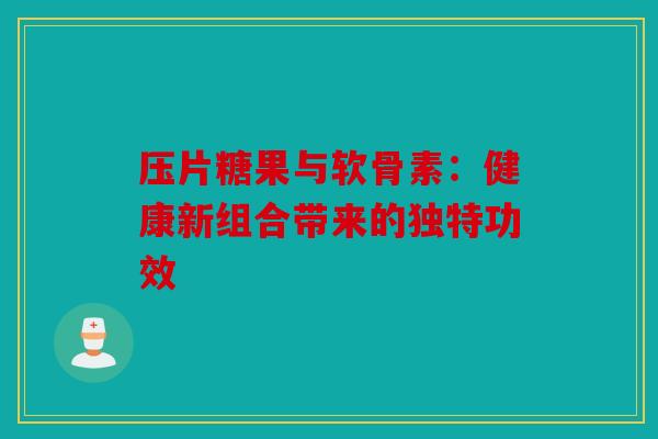 压片糖果与软骨素:健康新组合带来的独特功效 压片糖果与软骨素:健康新组合带来的独特功效