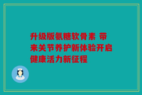 升级版氨糖软骨素 带来关节养护新体验开启健康活力新征程