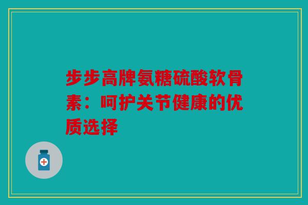 步步高牌氨糖硫酸软骨素：呵护关节健康的优质选择