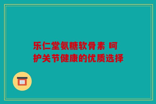 乐仁堂氨糖软骨素 呵护关节健康的优质选择