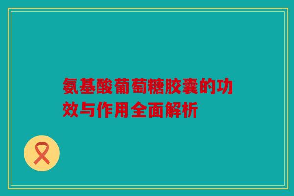 氨基酸葡萄糖胶囊的功效与作用全面解析