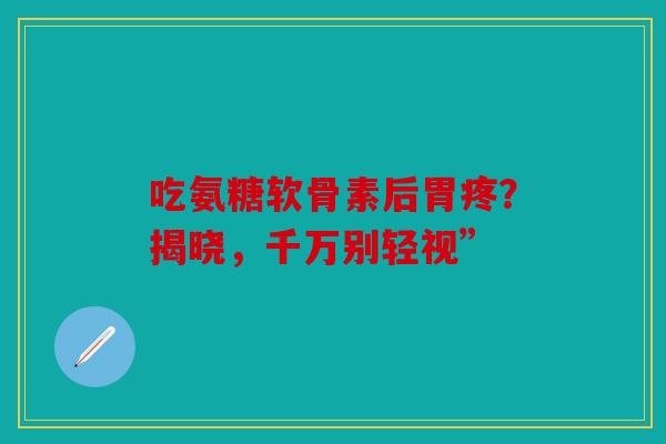 吃氨糖软骨素后胃疼？揭晓，千万别轻视”