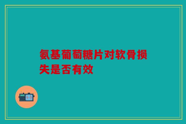 氨基葡萄糖片对软骨损失是否有效 氨基葡萄糖片对软骨损失是否有效
