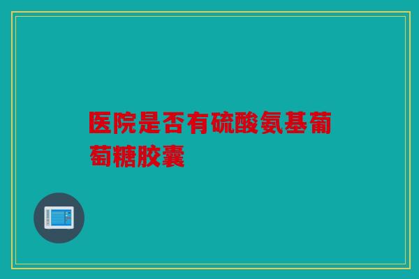 医院是否有硫酸氨基葡萄糖胶囊