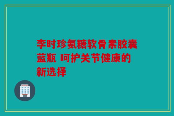 李时珍氨糖软骨素胶囊蓝瓶 呵护关节健康的新选择
