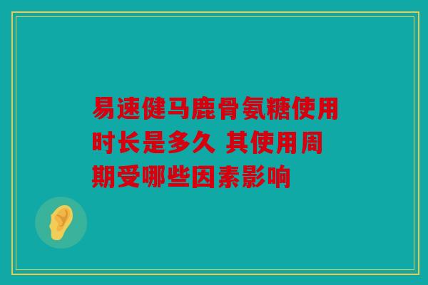 易速健马鹿骨氨糖使用时长是多久 其使用周期受哪些因素影响