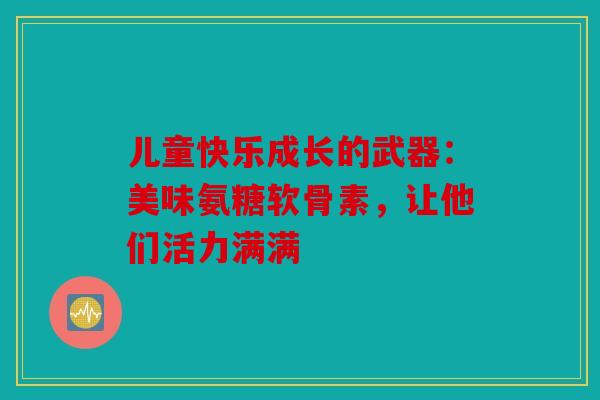儿童快乐成长的武器:美味氨糖软骨素,让他们活力满满 儿童快乐成长的武器:美味氨糖软骨素,让他们活力满满