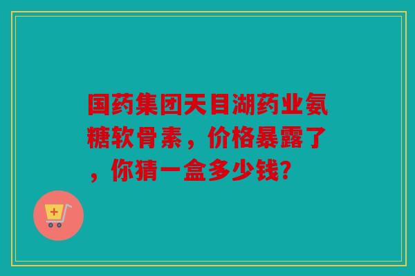 国药集团天目湖药业氨糖软骨素，价格暴露了，你猜一盒多少钱？
