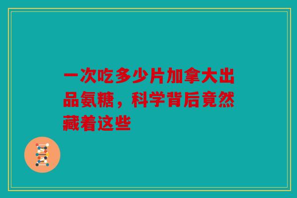 一次吃多少片加拿大出品氨糖，科学背后竟然藏着这些
