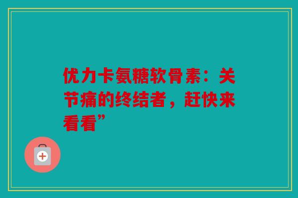 优力卡氨糖软骨素：关节痛的终结者，赶快来看看”