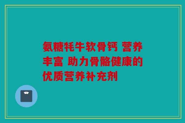 氨糖牦牛软骨钙 营养丰富 助力骨骼健康的优质营养补充剂 氨糖牦牛软骨钙 营养丰富 助力骨骼健康的优质营养补充剂