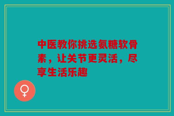 中医教你挑选氨糖软骨素，让关节更灵活，尽享生活乐趣