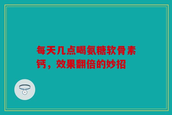 每天几点喝氨糖软骨素钙，效果翻倍的妙招