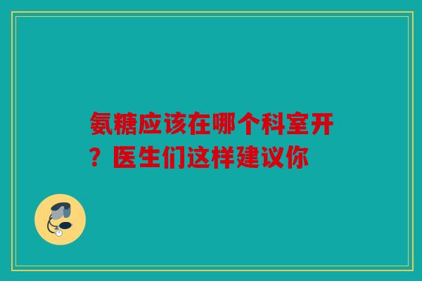 氨糖应该在哪个科室开？医生们这样建议你