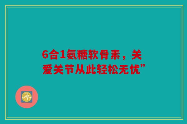 6合1氨糖软骨素，关爱关节从此轻松无忧”
