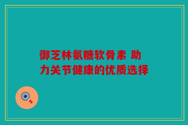御芝林氨糖软骨素 助力关节健康的优质选择