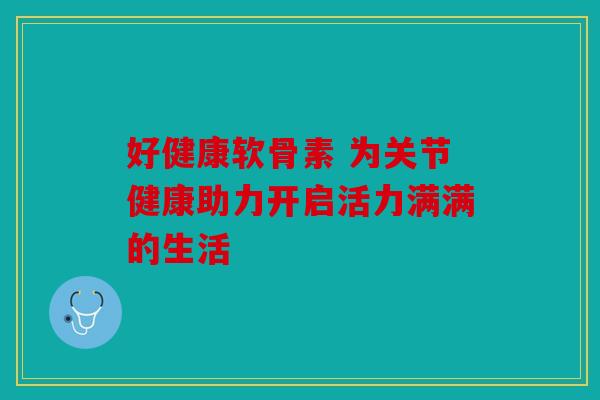 好健康软骨素 为关节健康助力开启活力满满的生活