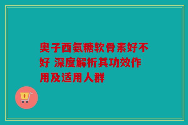 奥子西氨糖软骨素好不好 深度解析其功效作用及适用人群