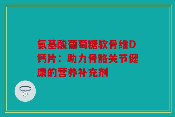 氨基酸葡萄糖软骨维D钙片:助力骨骼关节健康的营养补充剂 氨基酸葡萄糖软骨维D钙片:助力骨骼关节健康的营养补充剂