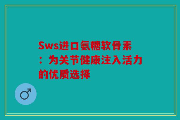 Sws进口氨糖软骨素：为关节健康注入活力的优质选择