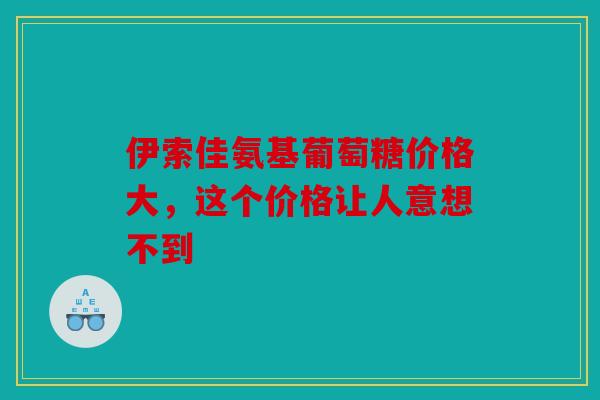 伊索佳氨基葡萄糖价格大,这个价格让人意想不到 伊索佳氨基葡萄糖价格大,这个价格让人意想不到