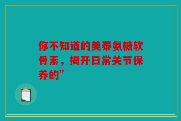 你不知道的美泰氨糖软骨素,揭开日常关节保养的” 你不知道的美泰氨糖软骨素,揭开日常关节保养的”