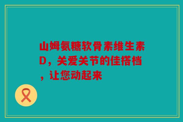 山姆氨糖软骨素维生素D，关爱关节的佳搭档，让您动起来