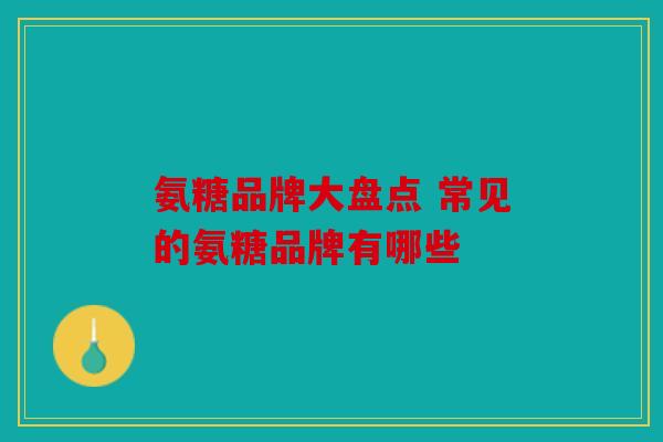 氨糖品牌大盘点 常见的氨糖品牌有哪些 氨糖品牌大盘点 常见的氨糖品牌有哪些