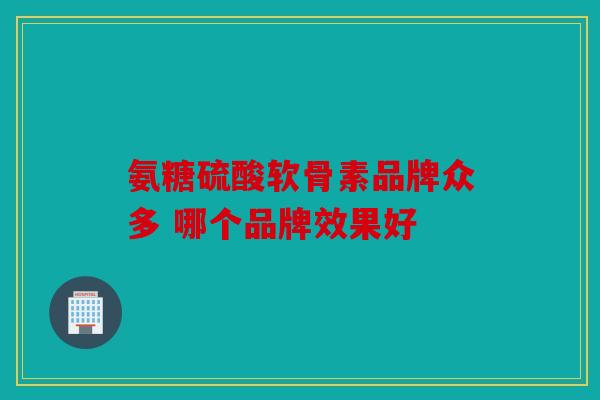 氨糖硫酸软骨素品牌众多 哪个品牌效果好 氨糖硫酸软骨素品牌众多 哪个品牌效果好