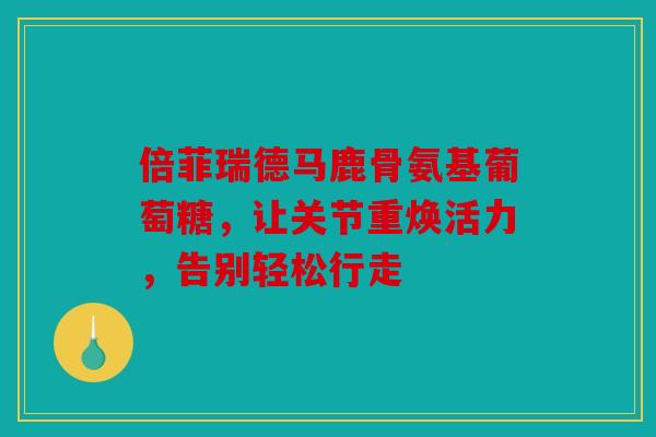 倍菲瑞德马鹿骨氨基葡萄糖，让关节重焕活力，告别轻松行走