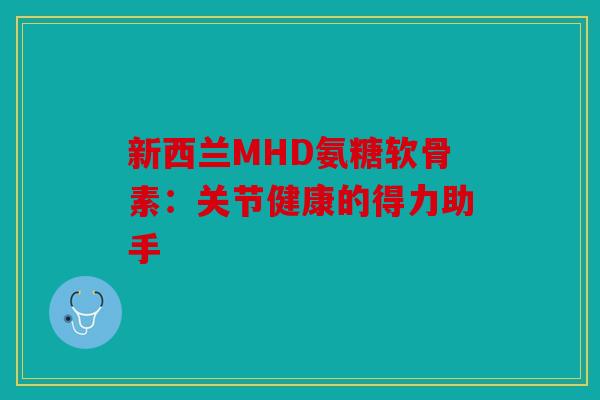 新西兰MHD氨糖软骨素:关节健康的得力助手 新西兰MHD氨糖软骨素:关节健康的得力助手