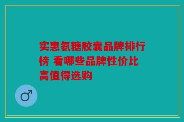实惠氨糖胶囊品牌排行榜 看哪些品牌性价比高值得选购 实惠氨糖胶囊品牌排行榜 看哪些品牌性价比高值得选购