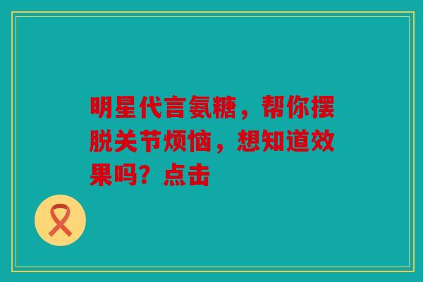 明星代言氨糖,帮你摆脱关节烦恼,想知道效果吗?点击 明星代言氨糖,帮你摆脱关节烦恼,想知道效果吗?点击