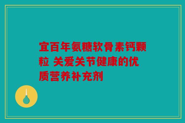 宜百年氨糖软骨素钙颗粒 关爱关节健康的优质营养补充剂 宜百年氨糖软骨素钙颗粒 关爱关节健康的优质营养补充剂