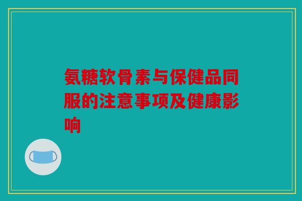氨糖软骨素与保健品同服的注意事项及健康影响